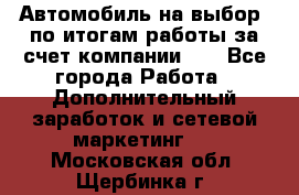 Автомобиль на выбор -по итогам работы за счет компании!!! - Все города Работа » Дополнительный заработок и сетевой маркетинг   . Московская обл.,Щербинка г.